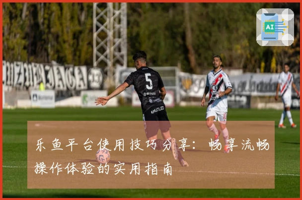 乐鱼平台使用技巧分享：畅享流畅操作体验的实用指南