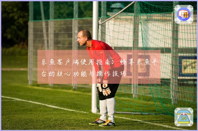 乐鱼客户端使用指南：畅享乐鱼平台的核心功能与操作技巧