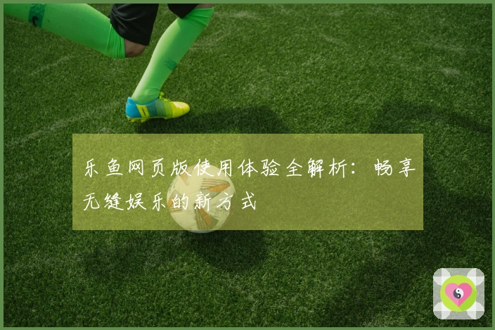 乐鱼网页版使用体验全解析：畅享无缝娱乐的新方式