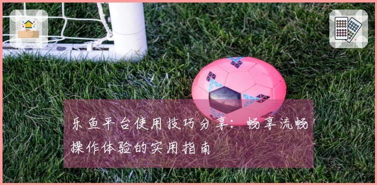 乐鱼平台使用技巧分享:畅享流畅操作体验的实用指南