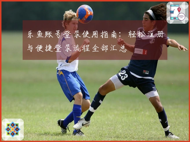 乐鱼账号登录使用指南：轻松注册与便捷登录流程全部汇总