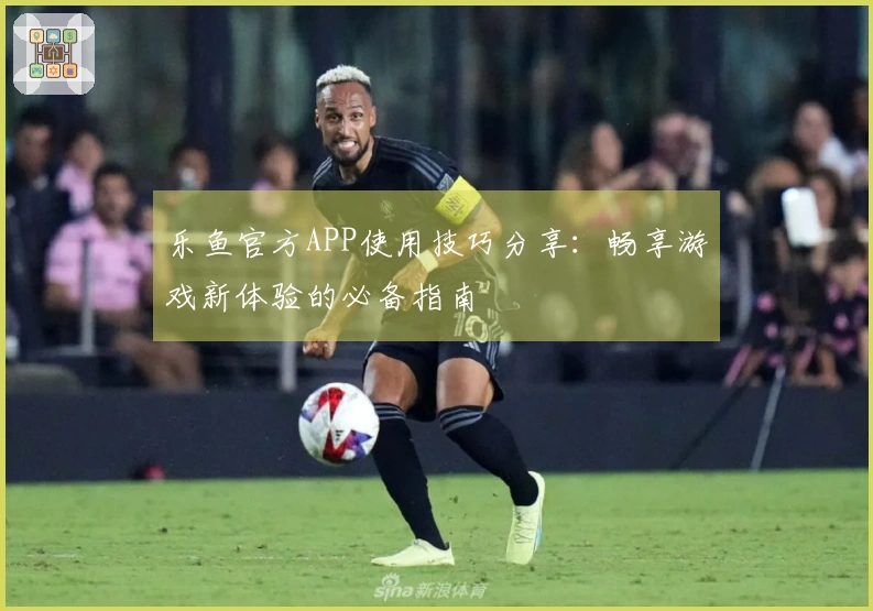 乐鱼官方APP使用技巧分享：畅享游戏新体验的必备指南