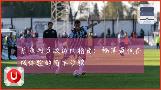 乐鱼网页版访问指南：畅享最佳在线体验的简单步骤