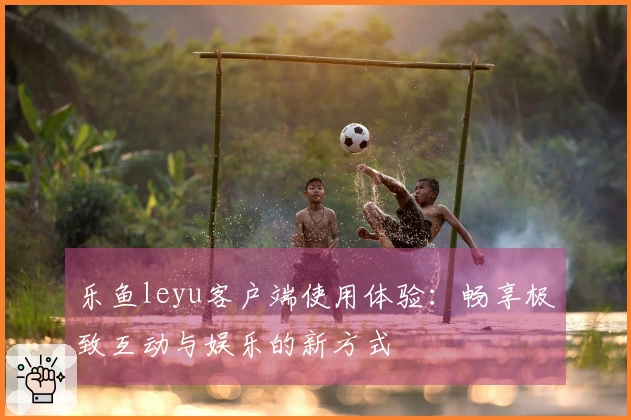 乐鱼leyu客户端使用体验：畅享极致互动与娱乐的新方式
