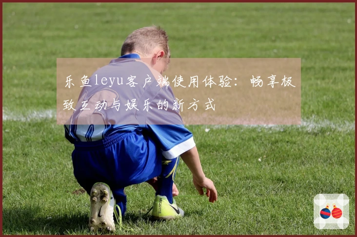 乐鱼leyu客户端使用体验：畅享极致互动与娱乐的新方式